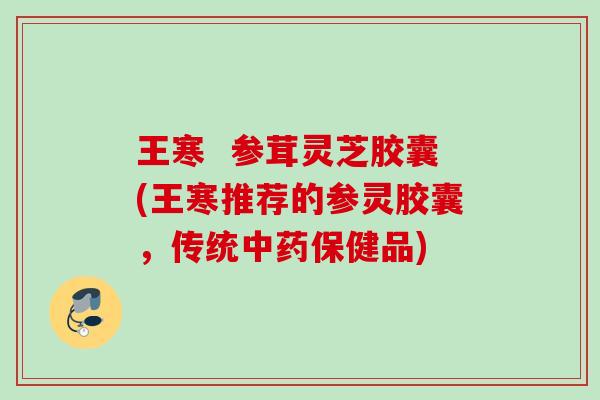 王寒  参茸灵芝胶囊(王寒推荐的参灵胶囊，传统中药保健品)