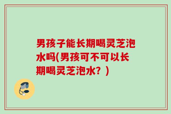 男孩子能长期喝灵芝泡水吗(男孩可不可以长期喝灵芝泡水？)