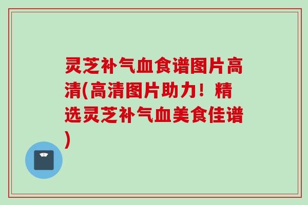 灵芝补气血食谱图片高清(高清图片助力！精选灵芝补气血美食佳谱)