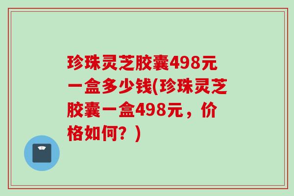 珍珠灵芝胶囊498元一盒多少钱(珍珠灵芝胶囊一盒498元，价格如何？)