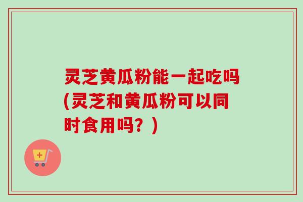 灵芝黄瓜粉能一起吃吗(灵芝和黄瓜粉可以同时食用吗？)