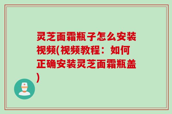 灵芝面霜瓶子怎么安装视频(视频教程:如何正确安装灵芝面霜瓶盖) 灵芝面霜瓶子怎么安装视频(视频教程:如何正确安装灵芝面霜瓶盖)