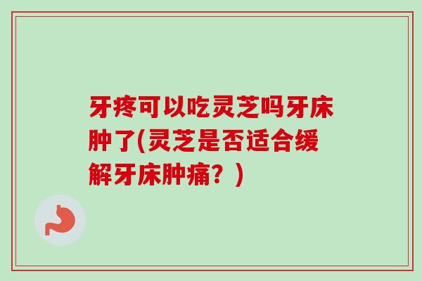 牙疼可以吃灵芝吗牙床肿了(灵芝是否适合缓解牙床肿痛?) 牙疼可以吃灵芝吗牙床肿了(灵芝是否适合缓解牙床肿痛?)