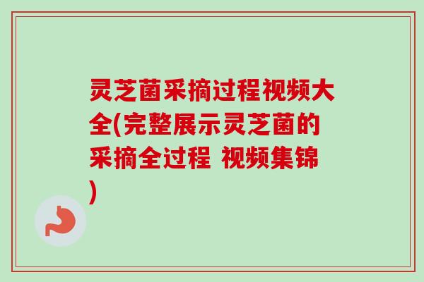 灵芝菌采摘过程视频大全(完整展示灵芝菌的采摘全过程 视频集锦)