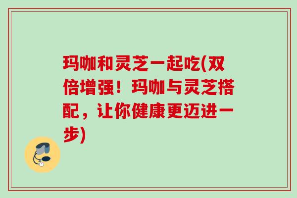 玛咖和灵芝一起吃(双倍增强！玛咖与灵芝搭配，让你健康更迈进一步)