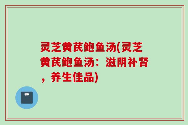 灵芝黄芪鲍鱼汤(灵芝黄芪鲍鱼汤：滋阴补肾，养生佳品)