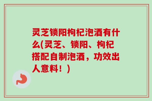 灵芝锁阳枸杞泡酒有什么(灵芝、锁阳、枸杞搭配自制泡酒，功效出人意料！)