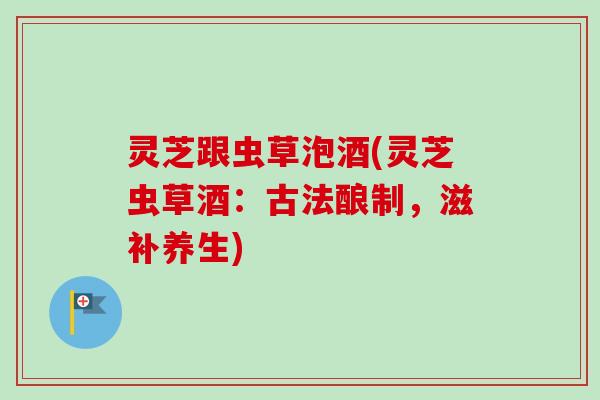 灵芝跟虫草泡酒(灵芝虫草酒:古法酿制,滋补养生) 灵芝跟虫草泡酒(灵芝虫草酒:古法酿制,滋补养生)