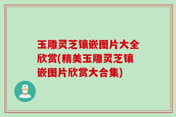 玉雕灵芝镶嵌图片大全欣赏(精美玉雕灵芝镶嵌图片欣赏大合集)