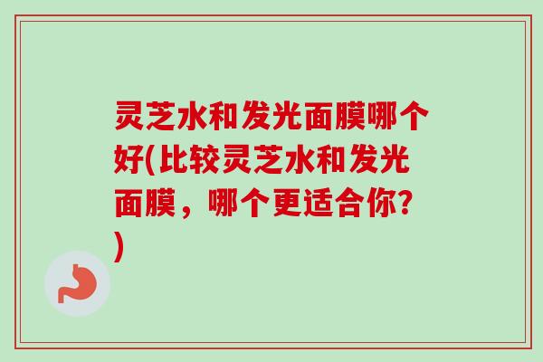 灵芝水和发光面膜哪个好(比较灵芝水和发光面膜，哪个更适合你？)