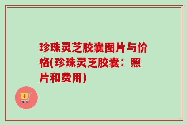 珍珠灵芝胶囊图片与价格(珍珠灵芝胶囊:照片和费用) 珍珠灵芝胶囊图片与价格(珍珠灵芝胶囊:照片和费用)