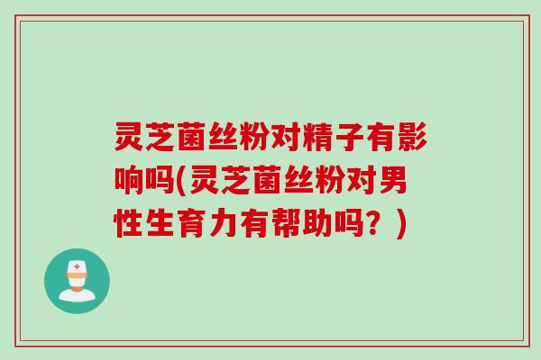 灵芝菌丝粉对精子有影响吗(灵芝菌丝粉对男性生育力有帮助吗？)