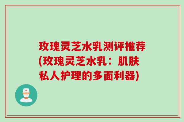 玫瑰灵芝水乳测评推荐(玫瑰灵芝水乳:私人护理的多面利器) 玫瑰灵芝水乳测评推荐(玫瑰灵芝水乳:私人护理的多面利器)