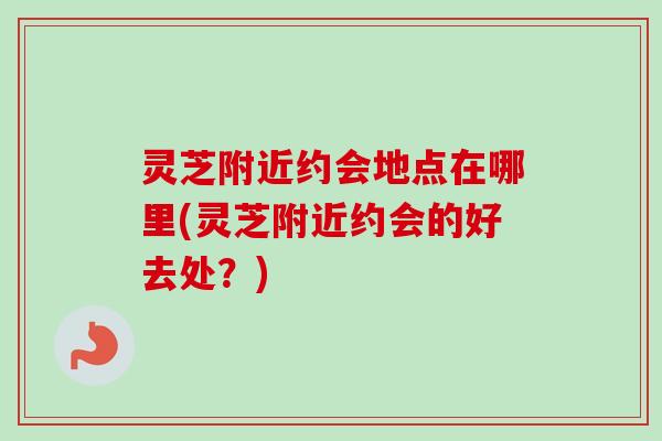 灵芝附近约会地点在哪里(灵芝附近约会的好去处?) 灵芝附近约会地点在哪里(灵芝附近约会的好去处?)