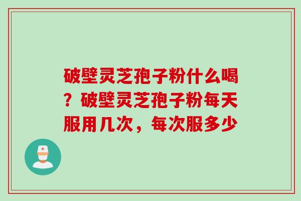 破壁灵芝孢子粉什么喝？破壁灵芝孢子粉每天服用几次，每次服多少
