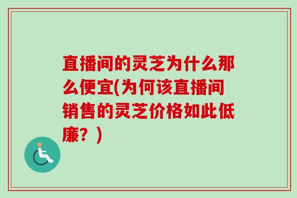 直播间的灵芝为什么那么便宜(为何该直播间销售的灵芝价格如此低廉?) 直播间的灵芝为什么那么便宜(为何该直播间销售的灵芝价格如此低廉?)