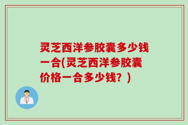 灵芝西洋参胶囊多少钱一合(灵芝西洋参胶囊价格一合多少钱？)
