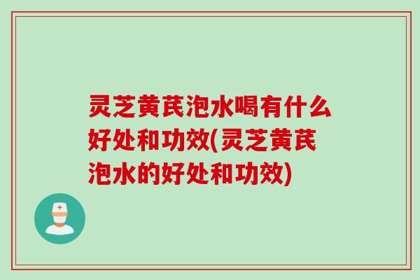 灵芝黄芪泡水喝有什么好处和功效(灵芝黄芪泡水的好处和功效) 灵芝黄芪泡水喝有什么好处和功效(灵芝黄芪泡水的好处和功效)