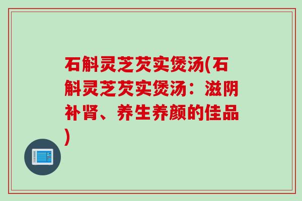 石斛灵芝芡实煲汤(石斛灵芝芡实煲汤：滋阴补肾、养生养颜的佳品)