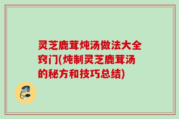 灵芝鹿茸炖汤做法大全窍门(炖制灵芝鹿茸汤的秘方和技巧总结)