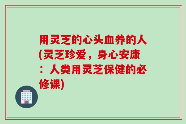 用灵芝的心头血养的人(灵芝珍爱，身心安康：人类用灵芝保健的必修课)