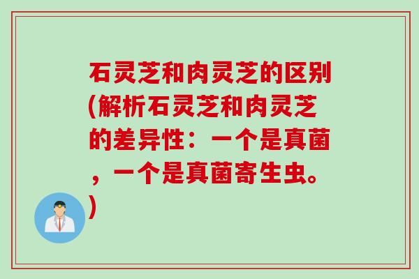 石灵芝和肉灵芝的区别(解析石灵芝和肉灵芝的差异性：一个是真菌，一个是真菌寄生虫。)