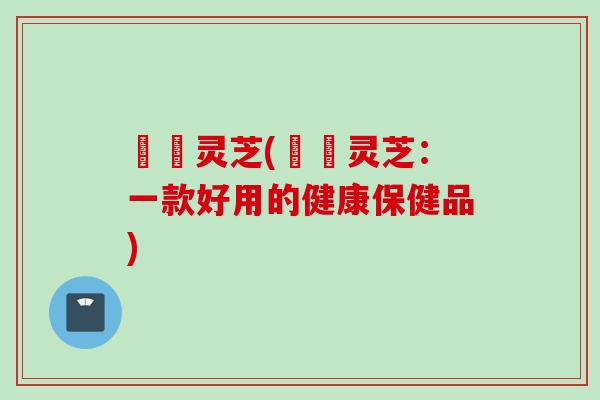 玥玥灵芝(玥玥灵芝：一款好用的健康保健品)