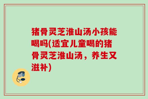 猪骨灵芝淮山汤小孩能喝吗(适宜儿童喝的猪骨灵芝淮山汤，养生又滋补)