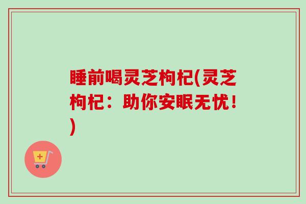 睡前喝灵芝枸杞(灵芝枸杞：助你安眠无忧！)