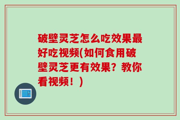 破壁灵芝怎么吃效果最好吃视频(如何食用破壁灵芝更有效果？教你看视频！)