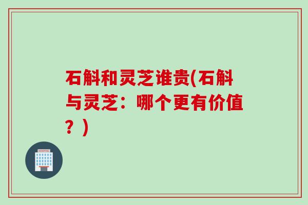 石斛和灵芝谁贵(石斛与灵芝：哪个更有价值？)