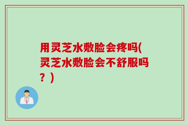用灵芝水敷脸会疼吗(灵芝水敷脸会不舒服吗？)