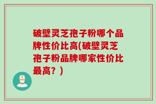 破壁灵芝孢子粉哪个品牌性价比高(破壁灵芝孢子粉品牌哪家性价比最高？)