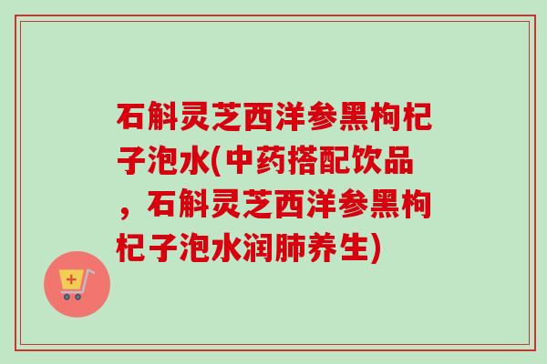 石斛灵芝西洋参黑枸杞子泡水(中药搭配饮品，石斛灵芝西洋参黑枸杞子泡水润肺养生)