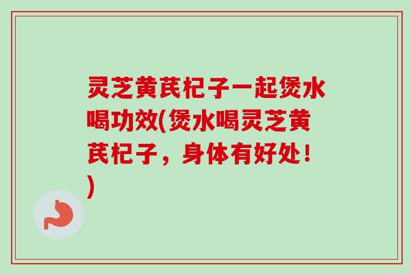 灵芝黄芪杞子一起煲水喝功效(煲水喝灵芝黄芪杞子,身体有好处!) 灵芝黄芪杞子一起煲水喝功效(煲水喝灵芝黄芪杞子,身体有好处!)