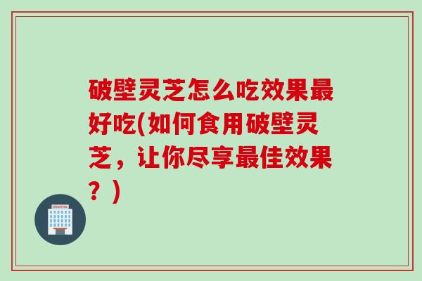 破壁灵芝怎么吃效果最好吃(如何食用破壁灵芝，让你尽享最佳效果？)