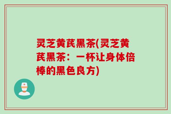 灵芝黄芪黑茶(灵芝黄芪黑茶：一杯让身体倍棒的黑色良方)