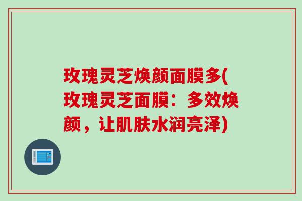 玫瑰灵芝焕颜面膜多(玫瑰灵芝面膜:多效焕颜,让水润亮泽) 玫瑰灵芝焕颜面膜多(玫瑰灵芝面膜:多效焕颜,让水润亮泽)