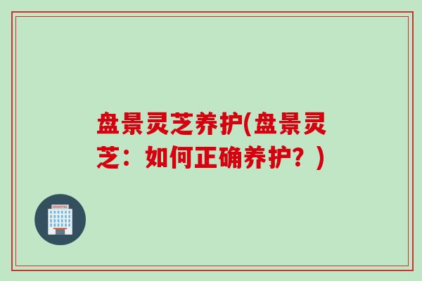 盘景灵芝养护(盘景灵芝:如何正确养护?) 盘景灵芝养护(盘景灵芝:如何正确养护?)