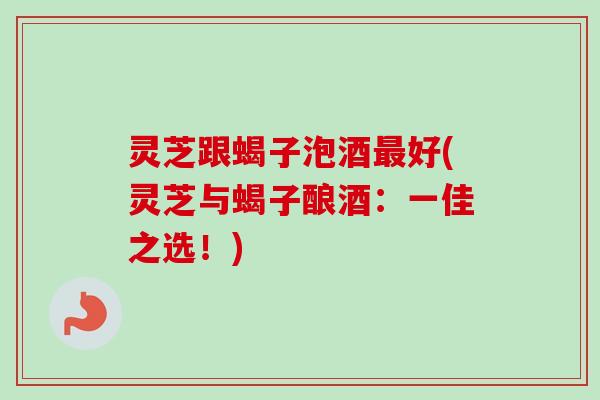 灵芝跟蝎子泡酒好(灵芝与蝎子酿酒:一佳之选!) 灵芝跟蝎子泡酒好(灵芝与蝎子酿酒:一佳之选!)