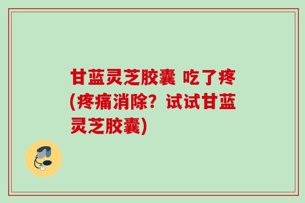 甘蓝灵芝胶囊 吃了疼(疼痛消除？试试甘蓝灵芝胶囊)