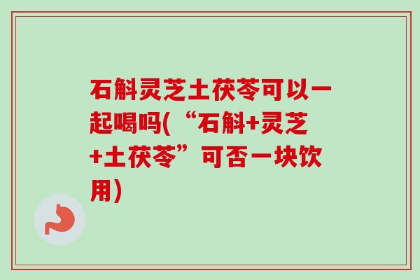 石斛灵芝土茯苓可以一起喝吗(“石斛+灵芝+土茯苓”可否一块饮用)