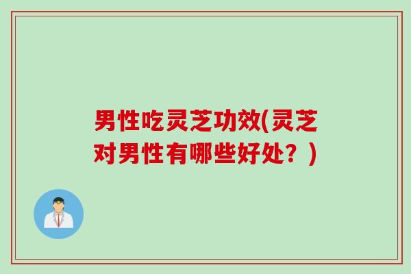 男性吃灵芝功效(灵芝对男性有哪些好处?) 男性吃灵芝功效(灵芝对男性有哪些好处?)