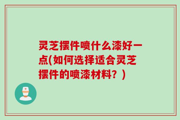 灵芝摆件喷什么漆好一点(如何选择适合灵芝摆件的喷漆材料？)
