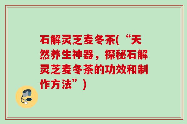 石解灵芝麦冬茶(“天然养生神器，探秘石解灵芝麦冬茶的功效和制作方法”)
