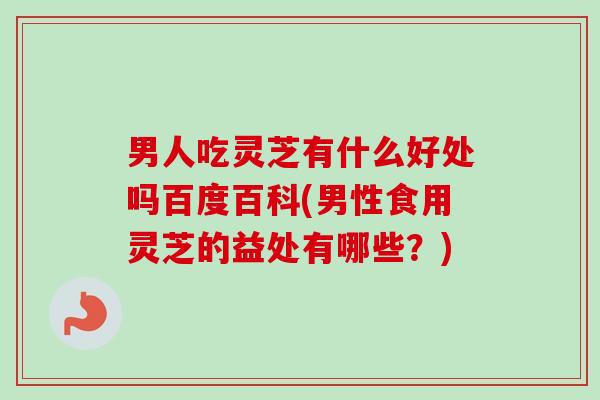男人吃灵芝有什么好处吗百度百科(男性食用灵芝的益处有哪些？)