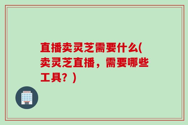 直播卖灵芝需要什么(卖灵芝直播，需要哪些工具？)