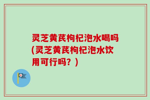 灵芝黄芪枸杞泡水喝吗(灵芝黄芪枸杞泡水饮用可行吗？)