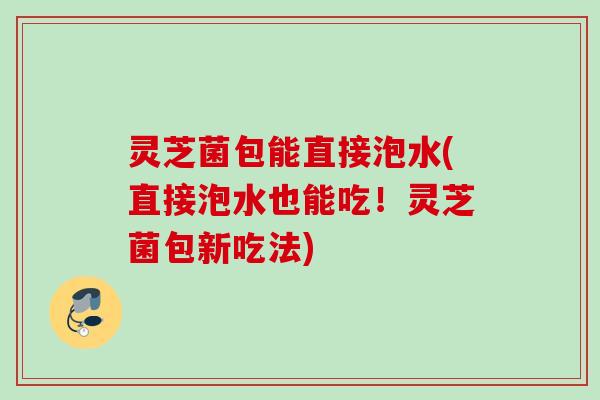 灵芝菌包能直接泡水(直接泡水也能吃!灵芝菌包新吃法) 灵芝菌包能直接泡水(直接泡水也能吃!灵芝菌包新吃法)