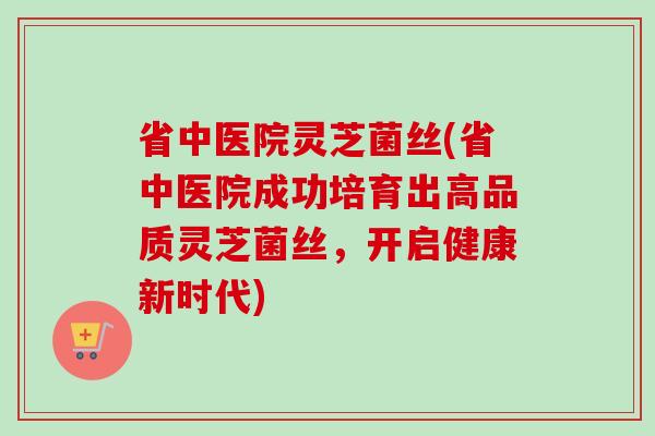 省中医院灵芝菌丝(省中医院成功培育出高品质灵芝菌丝，开启健康新时代)